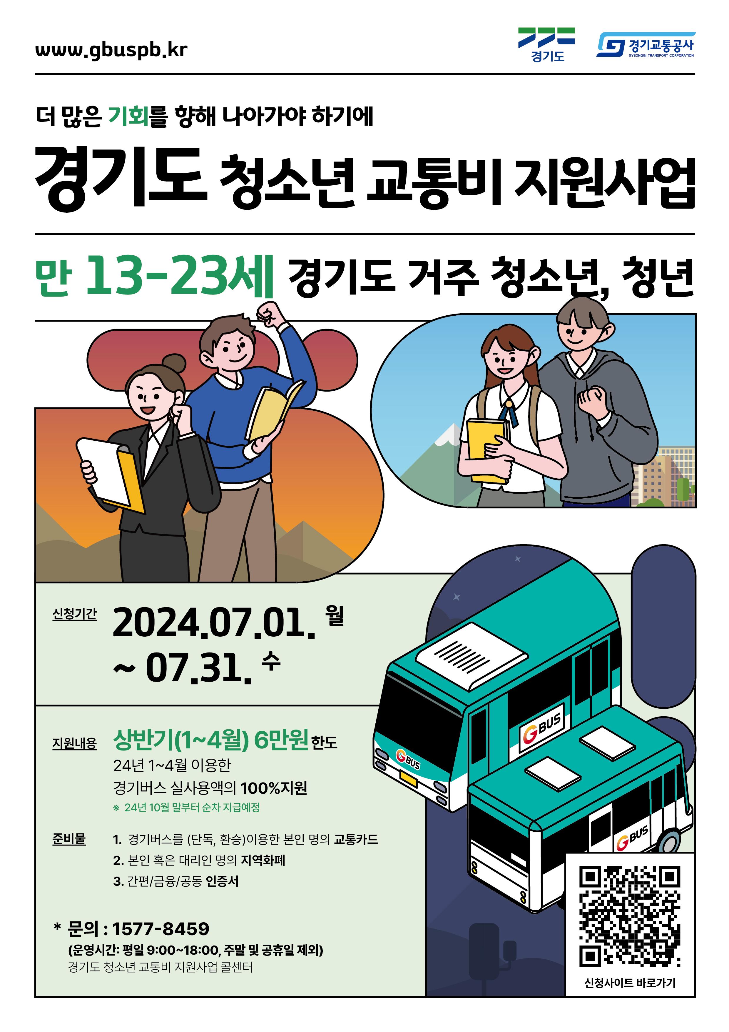 경기도 청소년 교통비 지원사업     신청대상: 만 13세~23세 경기도 거주 청소년, 청년  신청기간: 2024.7.1. 월 ~ 7.31. 수  지원내용: 상반기 (1~4월) 6만원 한도, 24년 1~4월 이용한 경기버스 실사용액의 100%지원  준비물  1. 경기버스를 (단독, 환승) 이용한 본인 명의 교통카드  2. 본인 혹은 대리인 명의 지역화폐  3. 간편/금융/공동 인증서     문의: 1577-8459 (운영시간: 평일 9시부터 18시까지, 주말 및 공휴일 제외)  경기도 청소년 교통비 지원사업 콜센터